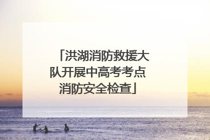 洪湖消防救援大队开展中高考考点消防安全检查
