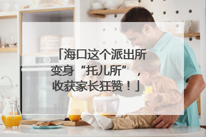 海口这个派出所变身“托儿所”，收获家长狂赞！