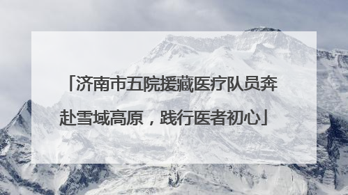 济南市五院援藏医疗队员奔赴雪域高原，践行医者初心