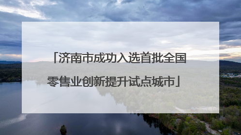 济南市成功入选首批全国零售业创新提升试点城市
