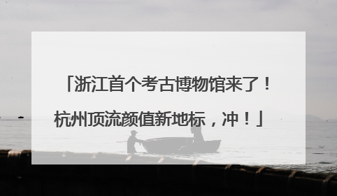浙江首个考古博物馆来了！杭州顶流颜值新地标，冲！