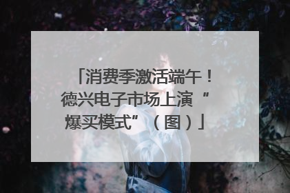 消费季激活端午！德兴电子市场上演“爆买模式”（图）