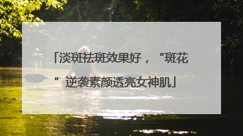淡斑祛斑效果好，“斑花”逆袭素颜透亮女神肌