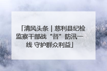 清风头条｜慈利县纪检监察干部战“督”防汛一线 守护群众利益