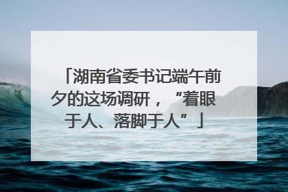 湖南省委书记端午前夕的这场调研，“着眼于人、落脚于人”