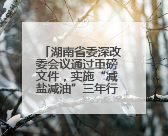 湖南省委深改委会议通过重磅文件，实施“减盐减油”三年行动计划！