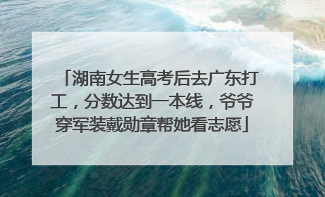 湖南女生高考后去广东打工，分数达到一本线，爷爷穿军装戴勋章帮她看志愿