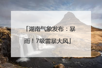 湖南气象发布：暴雨！7级雷暴大风