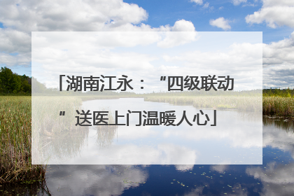 湖南江永：“四级联动”送医上门温暖人心
