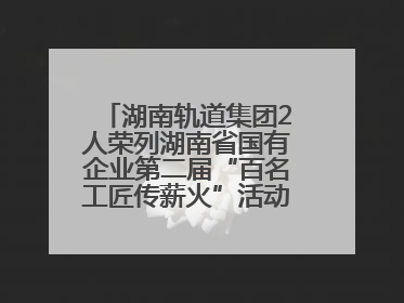 湖南轨道集团2人荣列湖南省国有企业第二届“百名工匠传薪火”活动“国企工匠”人才宣传名单