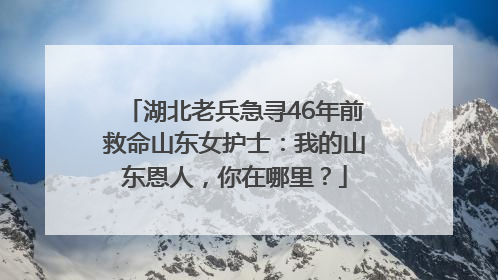 湖北老兵急寻46年前救命山东女护士：我的山东恩人，你在哪里？