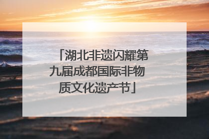 湖北非遗闪耀第九届成都国际非物质文化遗产节