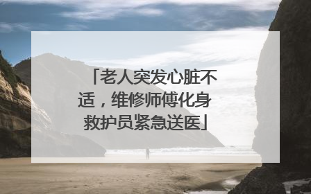 老人突发心脏不适，维修师傅化身救护员紧急送医