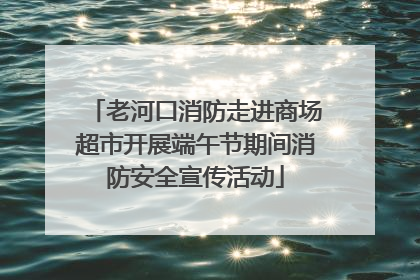 老河口消防走进商场超市开展端午节期间消防安全宣传活动