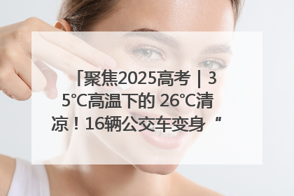 聚焦2025高考｜35℃高温下的 26℃清凉！16辆公交车变身“助考驿站”为高考护航