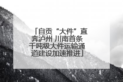 自贡“大件”直奔泸州 川南首条千吨级大件运输通道建设加速推进