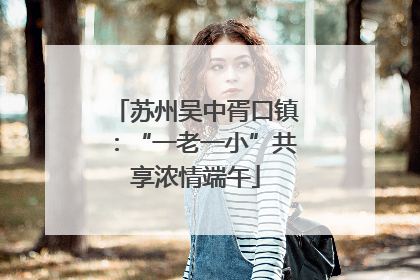 苏州吴中胥口镇：“一老一小”共享浓情端午