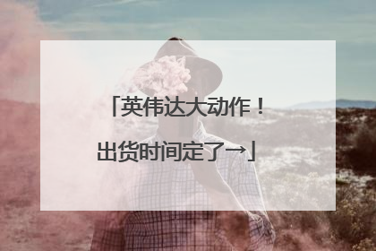英伟达大动作！出货时间定了→