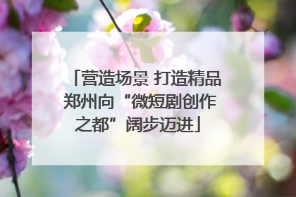 营造场景 打造精品 郑州向“微短剧创作之都”阔步迈进