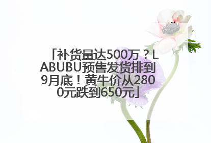 补货量达500万？LABUBU预售发货排到9月底！黄牛价从2800元跌到650元