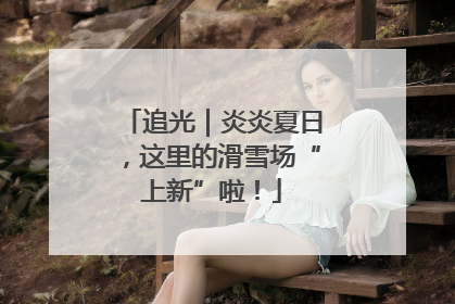 追光｜炎炎夏日，这里的滑雪场“上新”啦！