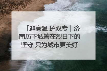 迎高温 护双考｜济南历下城管在烈日下的坚守 只为城市更美好 学子更安心