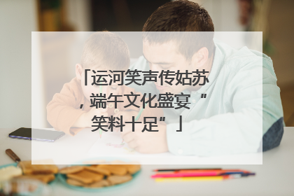 运河笑声传姑苏，端午文化盛宴“笑料十足”