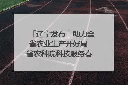 辽宁发布｜助力全省农业生产开好局 省农科院科技服务春耕备耕成效显著