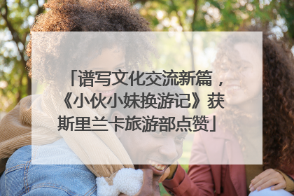 谱写文化交流新篇，《小伙小妹换游记》获斯里兰卡旅游部点赞