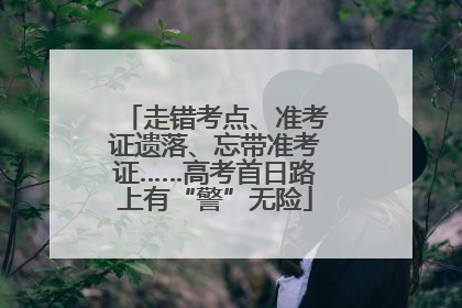 走错考点、准考证遗落、忘带准考证……高考首日路上有“警”无险