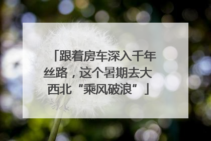 跟着房车深入千年丝路，这个暑期去大西北“乘风破浪”