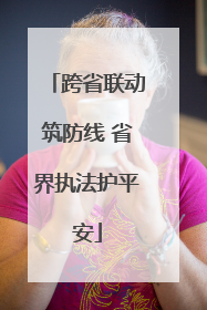 跨省联动筑防线 省界执法护平安