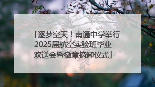 逐梦空天！南通中学举行2025届航空实验班毕业欢送会暨徽章摘卸仪式