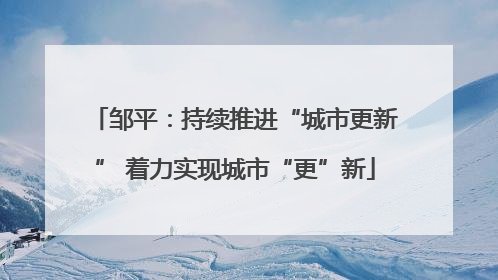 邹平：持续推进“城市更新” 着力实现城市“更”新