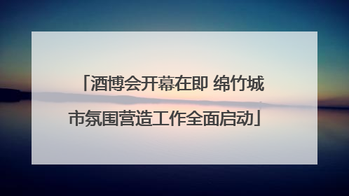 酒博会开幕在即 绵竹城市氛围营造工作全面启动