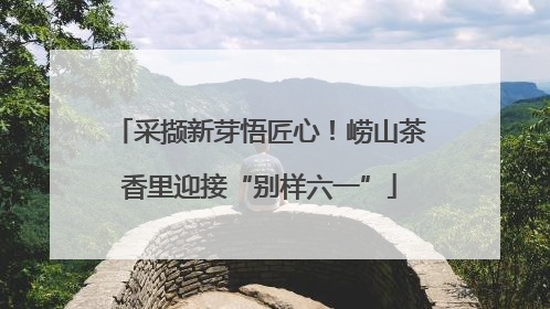 采撷新芽悟匠心！崂山茶香里迎接“别样六一”