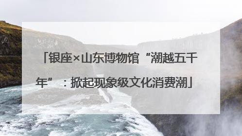 银座×山东博物馆“潮越五千年”：掀起现象级文化消费潮