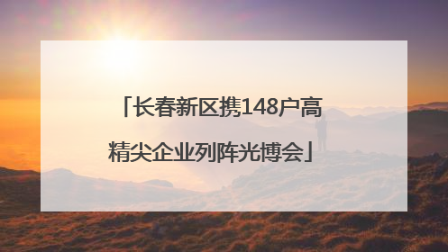 长春新区携148户高精尖企业列阵光博会
