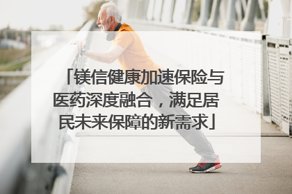 镁信健康加速保险与医药深度融合，满足居民未来保障的新需求