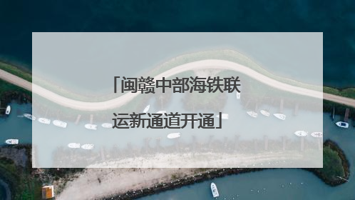 闽赣中部海铁联运新通道开通