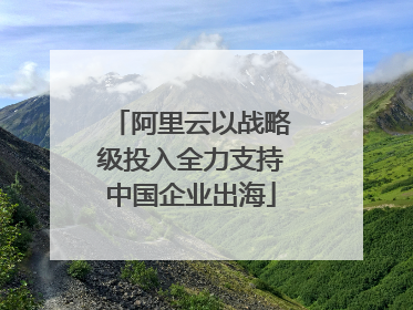 阿里云以战略级投入全力支持中国企业出海