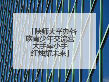 陕师大举办各族青少年交流营 大手牵小手 红烛耀未来