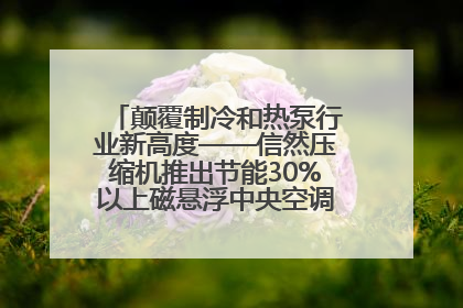 颠覆制冷和热泵行业新高度——信然压缩机推出节能30%以上磁悬浮中央空调和磁悬浮热泵