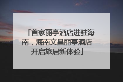 首家丽亭酒店进驻海南，海南文昌丽亭酒店开启旅居新体验