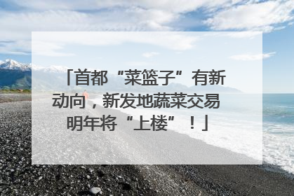 首都“菜篮子”有新动向，新发地蔬菜交易明年将“上楼”！
