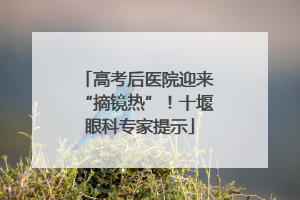 高考后医院迎来“摘镜热”！十堰眼科专家提示