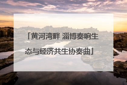 黄河湾畔 淄博奏响生态与经济共生协奏曲