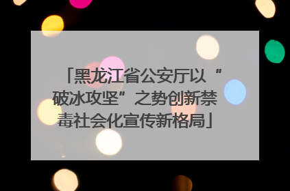 黑龙江省公安厅以“破冰攻坚”之势创新禁毒社会化宣传新格局