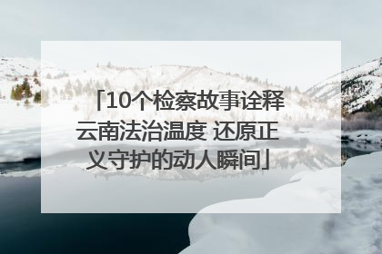10个检察故事诠释云南法治温度 还原正义守护的动人瞬间