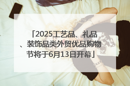 2025工艺品、礼品、装饰品类外贸优品购物节将于6月13日开幕